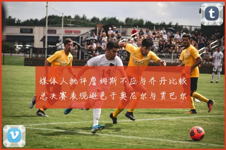 媒体人批评詹姆斯不应与乔丹比较总决赛表现逊色于奥尼尔与贾巴尔