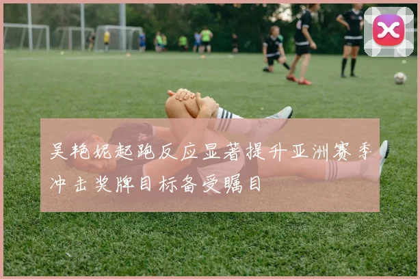 吴艳妮起跑反应显著提升亚洲赛季冲击奖牌目标备受瞩目